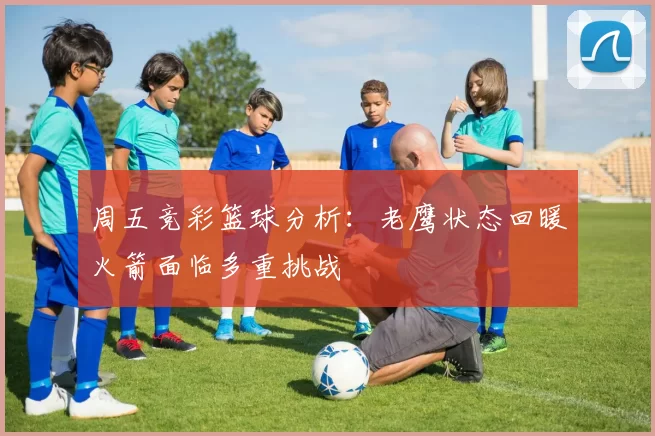 周五竞彩篮球分析：老鹰状态回暖火箭面临多重挑战