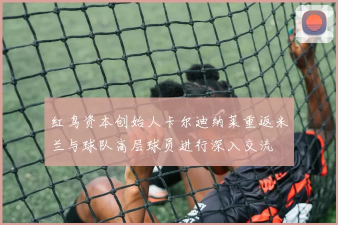 红鸟资本创始人卡尔迪纳莱重返米兰与球队高层球员进行深入交流