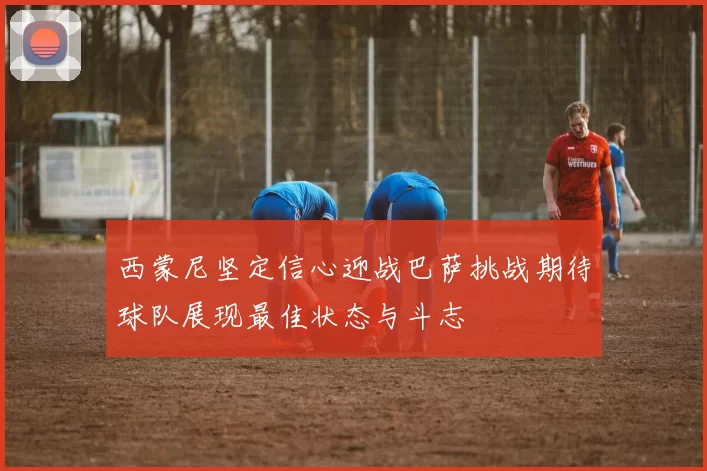 西蒙尼坚定信心迎战巴萨挑战期待球队展现最佳状态与斗志