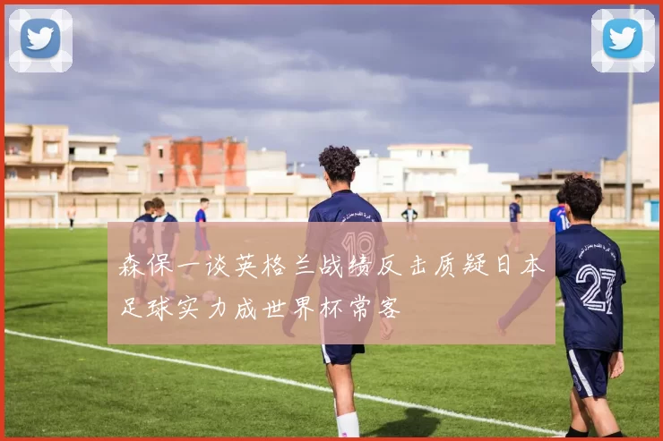 森保一谈英格兰战绩反击质疑日本足球实力成世界杯常客