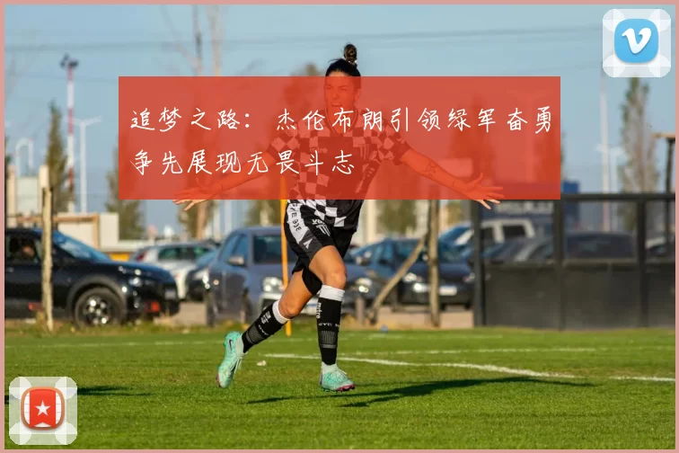 追梦之路：杰伦布朗引领绿军奋勇争先展现无畏斗志