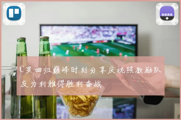 C罗回归巅峰时刻分享庆祝照激励队友为利雅得胜利奋战