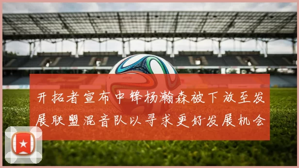 开拓者宣布中锋杨瀚森被下放至发展联盟混音队以寻求更好发展机会