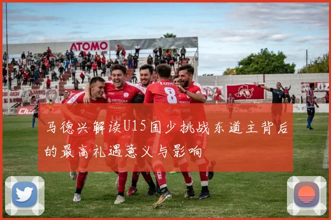 马德兴解读U15国少挑战东道主背后的最高礼遇意义与影响