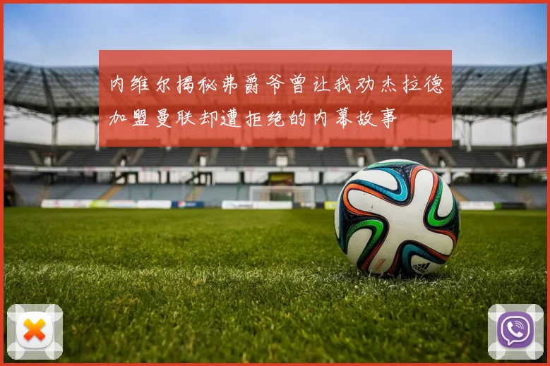 内维尔揭秘弗爵爷曾让我劝杰拉德加盟曼联却遭拒绝的内幕故事