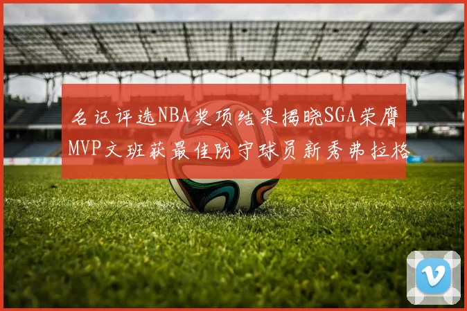 名记评选NBA奖项结果揭晓SGA荣膺MVP文班获最佳防守球员新秀弗拉格当选教练马祖拉获奖