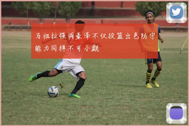 马祖拉强调豪泽不仅投篮出色防守能力同样不可小觑