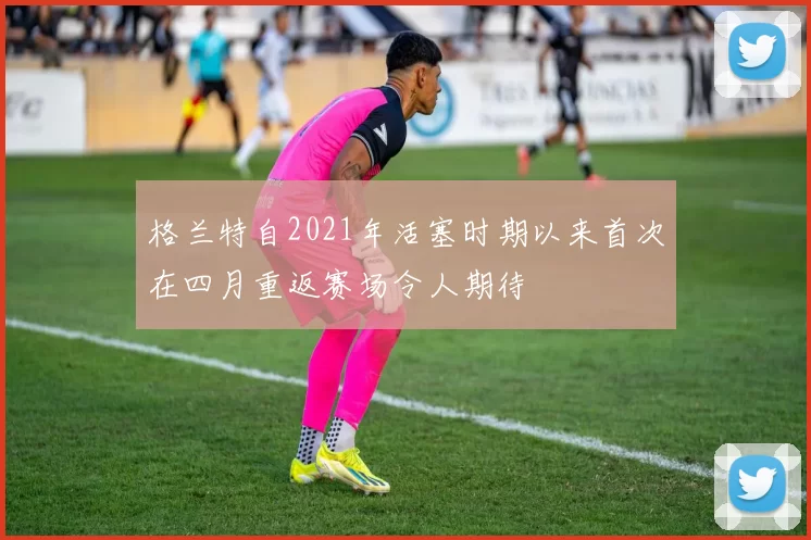 格兰特自2021年活塞时期以来首次在四月重返赛场令人期待