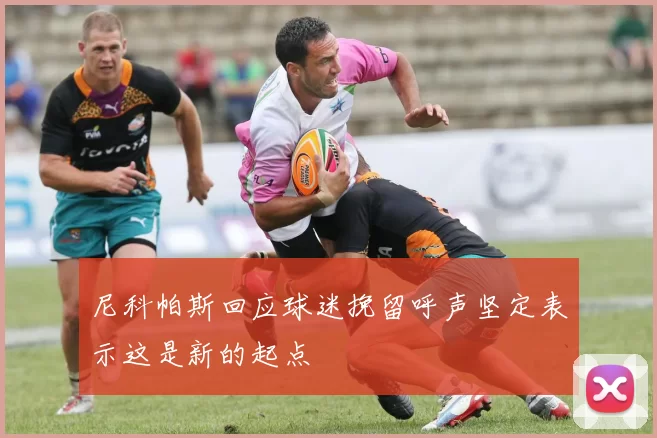 尼科帕斯回应球迷挽留呼声坚定表示这是新的起点