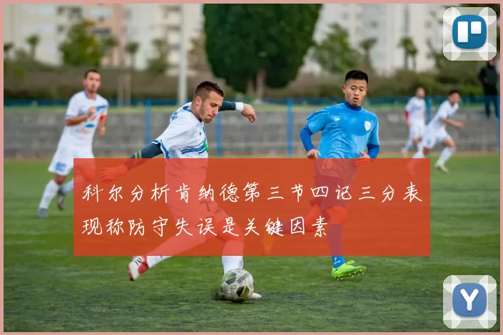 科尔分析肯纳德第三节四记三分表现称防守失误是关键因素