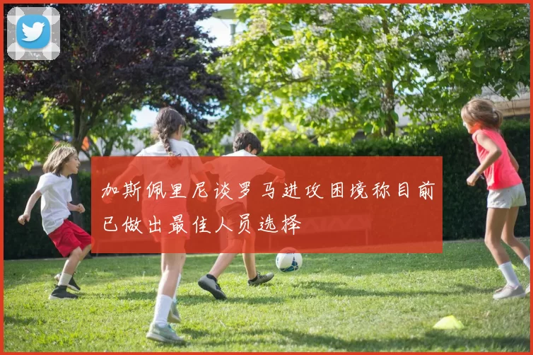 加斯佩里尼谈罗马进攻困境称目前已做出最佳人员选择