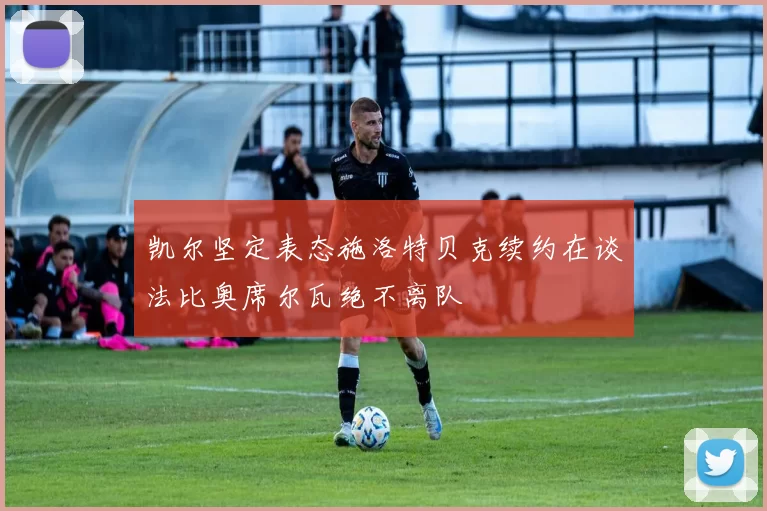 凯尔坚定表态施洛特贝克续约在谈法比奥席尔瓦绝不离队